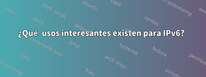 ¿Qué usos interesantes existen para IPv6? 