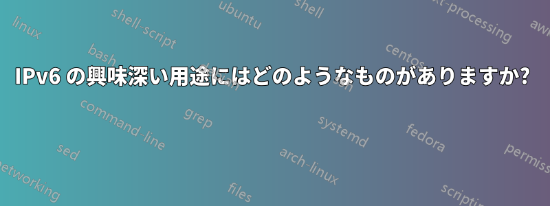 IPv6 の興味深い用途にはどのようなものがありますか? 
