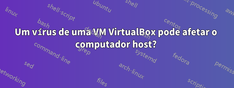 Um vírus de uma VM VirtualBox pode afetar o computador host?