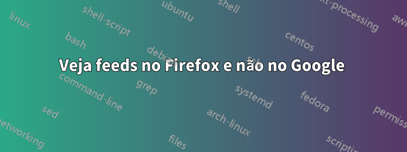 Veja feeds no Firefox e não no Google