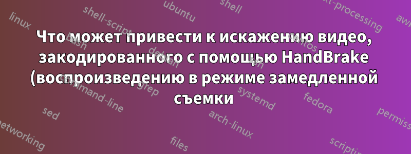 Что может привести к искажению видео, закодированного с помощью HandBrake (воспроизведению в режиме замедленной съемки)?
