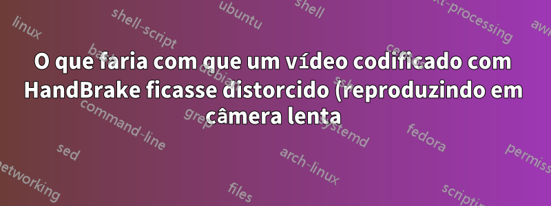 O que faria com que um vídeo codificado com HandBrake ficasse distorcido (reproduzindo em câmera lenta)?