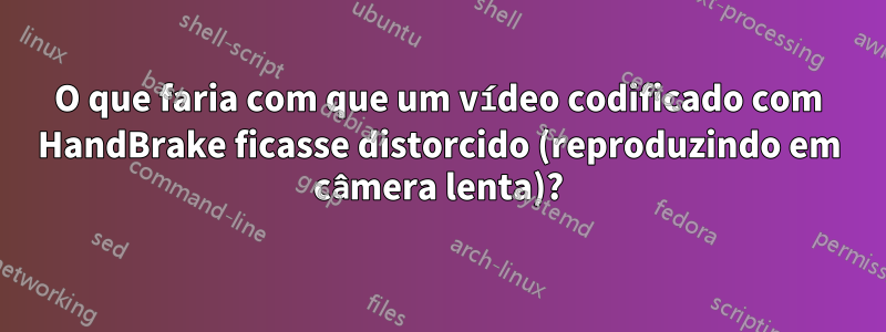 O que faria com que um vídeo codificado com HandBrake ficasse distorcido (reproduzindo em câmera lenta)?