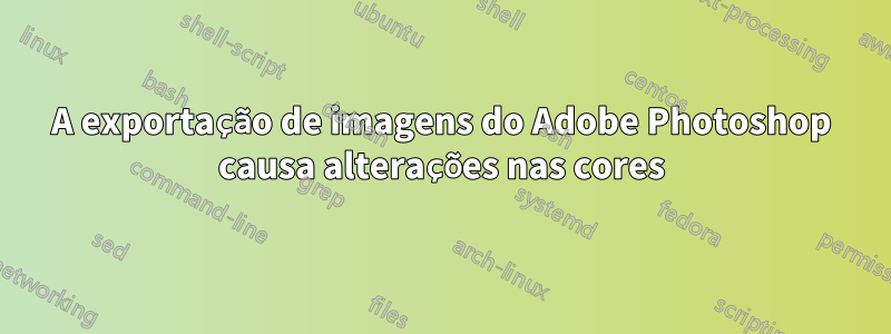 A exportação de imagens do Adobe Photoshop causa alterações nas cores