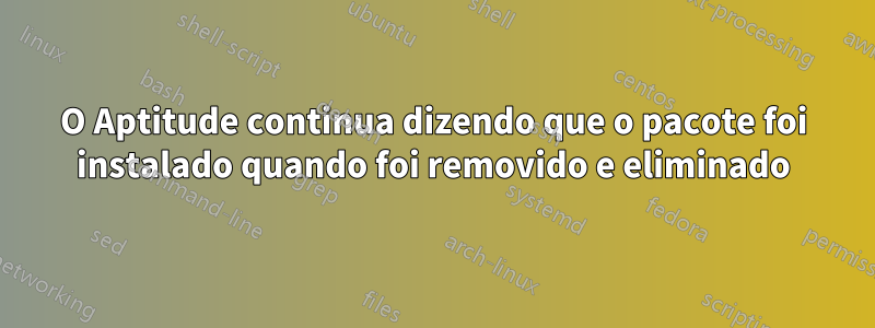 O Aptitude continua dizendo que o pacote foi instalado quando foi removido e eliminado