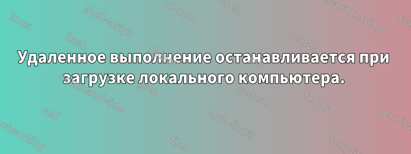Удаленное выполнение останавливается при загрузке локального компьютера.