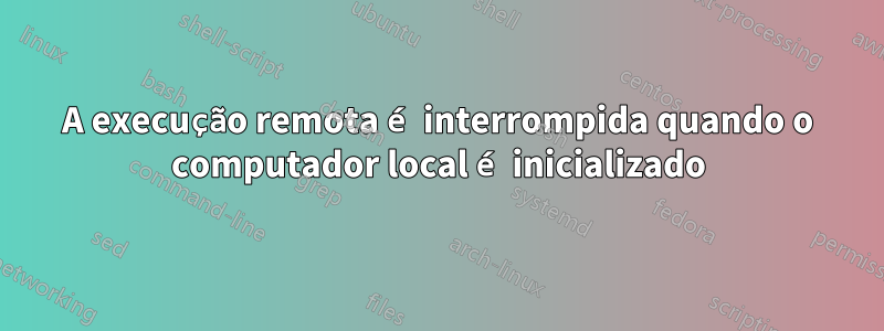 A execução remota é interrompida quando o computador local é inicializado