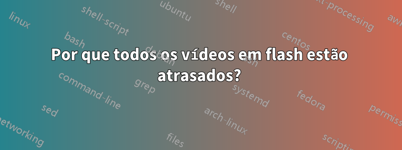 Por que todos os vídeos em flash estão atrasados?