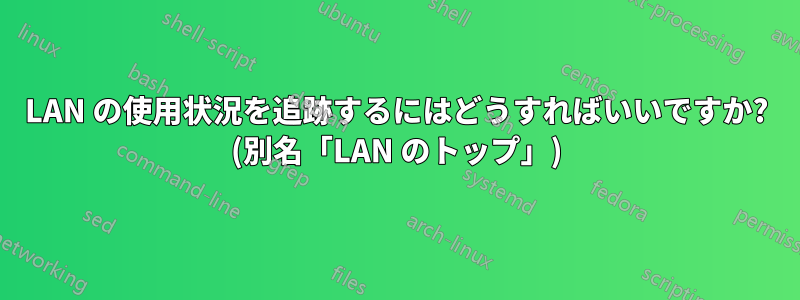 LAN の使用状況を追跡するにはどうすればいいですか? (別名「LAN のトップ」)