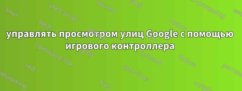 управлять просмотром улиц Google с помощью игрового контроллера