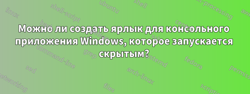 Можно ли создать ярлык для консольного приложения Windows, которое запускается скрытым?