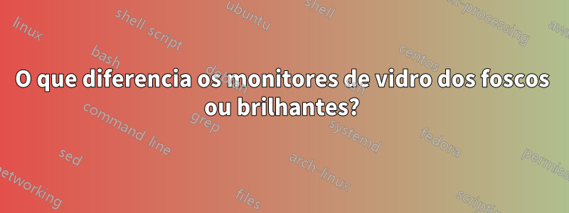 O que diferencia os monitores de vidro dos foscos ou brilhantes?