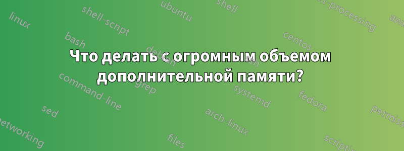 Что делать с огромным объемом дополнительной памяти?