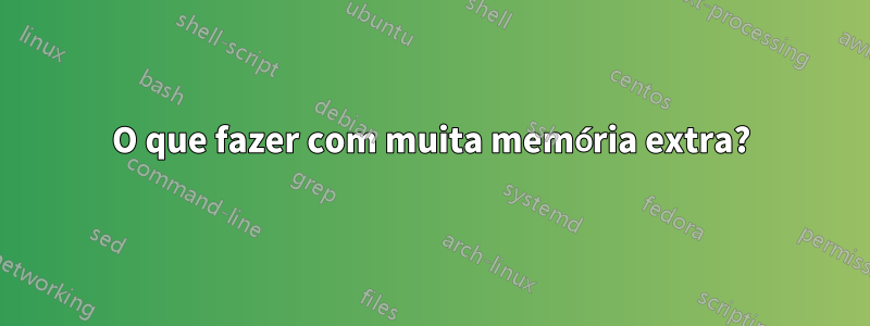 O que fazer com muita memória extra?