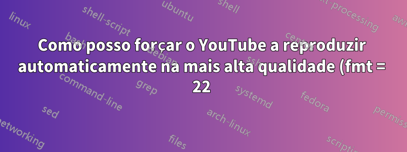 Como posso forçar o YouTube a reproduzir automaticamente na mais alta qualidade (fmt = 22)