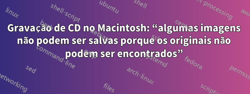Gravação de CD no Macintosh: “algumas imagens não podem ser salvas porque os originais não podem ser encontrados”