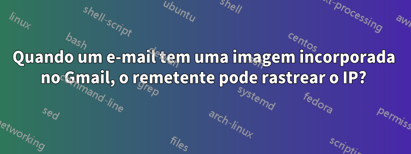 Quando um e-mail tem uma imagem incorporada no Gmail, o remetente pode rastrear o IP?