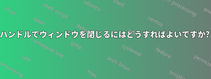 ハンドルでウィンドウを閉じるにはどうすればよいですか?