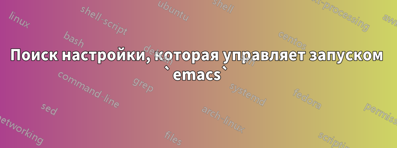 Поиск настройки, которая управляет запуском `emacs`