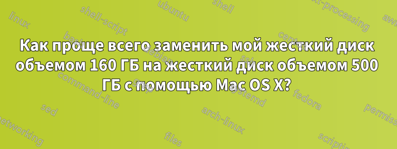 Как проще всего заменить мой жесткий диск объемом 160 ГБ на жесткий диск объемом 500 ГБ с помощью Mac OS X?