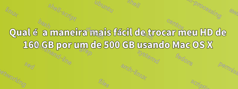 Qual é a maneira mais fácil de trocar meu HD de 160 GB por um de 500 GB usando Mac OS X