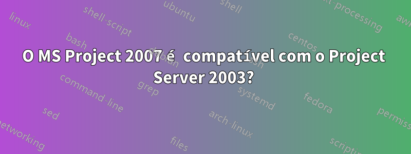 O MS Project 2007 é compatível com o Project Server 2003?