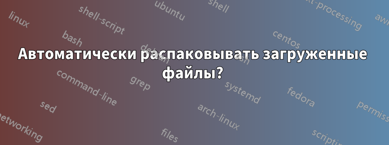 Автоматически распаковывать загруженные файлы?