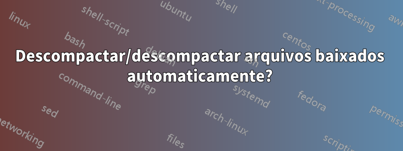 Descompactar/descompactar arquivos baixados automaticamente?