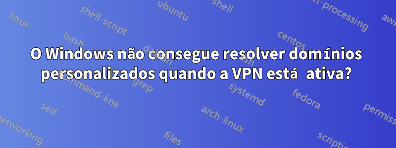 O Windows não consegue resolver domínios personalizados quando a VPN está ativa?