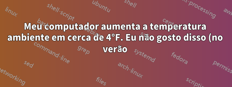 Meu computador aumenta a temperatura ambiente em cerca de 4°F. Eu não gosto disso (no verão)
