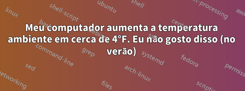 Meu computador aumenta a temperatura ambiente em cerca de 4°F. Eu não gosto disso (no verão)