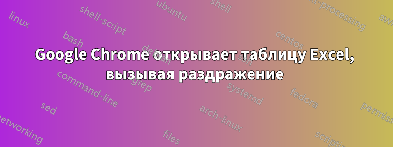 Google Chrome открывает таблицу Excel, вызывая раздражение