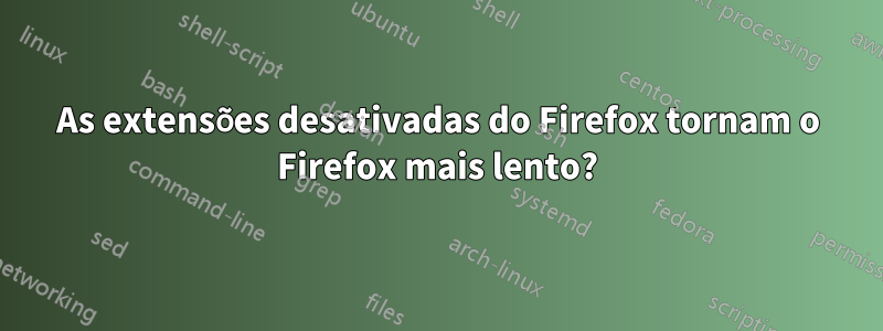 As extensões desativadas do Firefox tornam o Firefox mais lento?