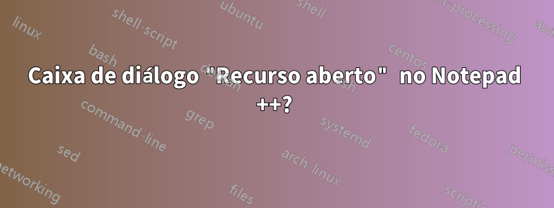 Caixa de diálogo "Recurso aberto" no Notepad ++?