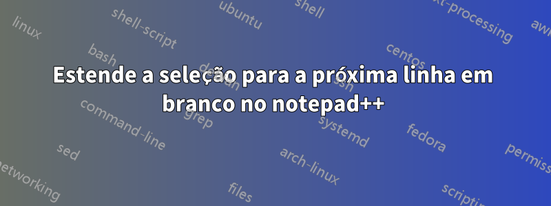 Estende a seleção para a próxima linha em branco no notepad++