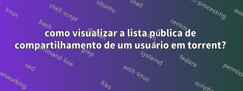 como visualizar a lista pública de compartilhamento de um usuário em torrent?