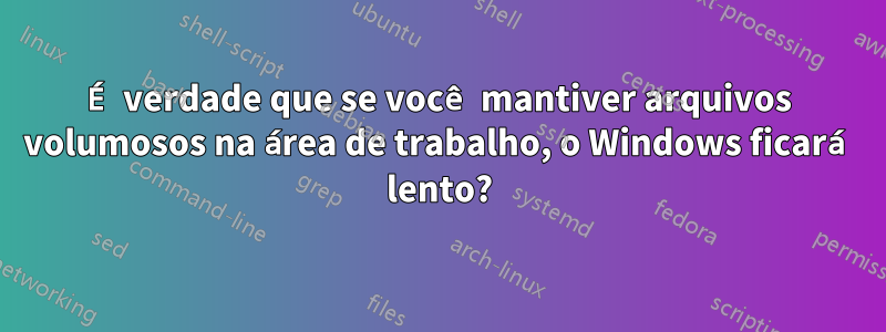 É verdade que se você mantiver arquivos volumosos na área de trabalho, o Windows ficará lento?