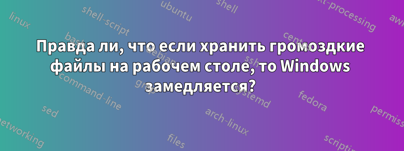 Правда ли, что если хранить громоздкие файлы на рабочем столе, то Windows замедляется?