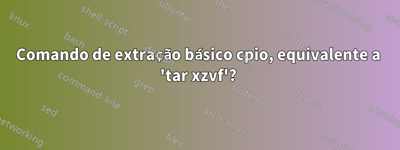 Comando de extração básico cpio, equivalente a 'tar xzvf'?