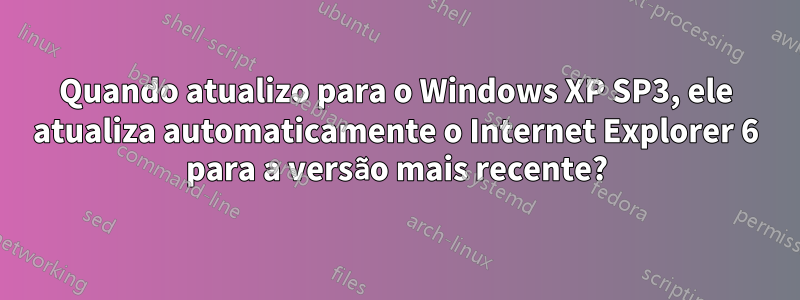 Quando atualizo para o Windows XP SP3, ele atualiza automaticamente o Internet Explorer 6 para a versão mais recente?