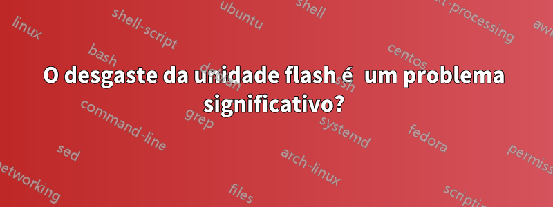 O desgaste da unidade flash é um problema significativo?