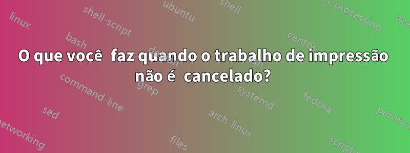 O que você faz quando o trabalho de impressão não é cancelado?