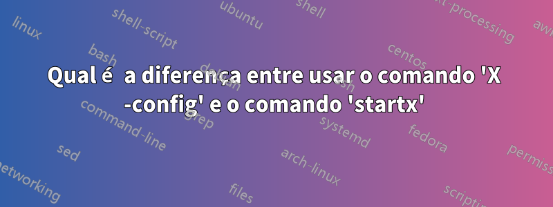 Qual é a diferença entre usar o comando 'X -config' e o comando 'startx'