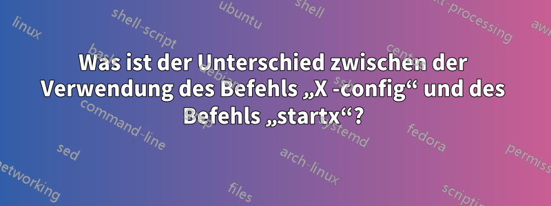 Was ist der Unterschied zwischen der Verwendung des Befehls „X -config“ und des Befehls „startx“?