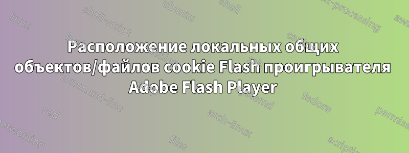 Расположение локальных общих объектов/файлов cookie Flash проигрывателя Adobe Flash Player