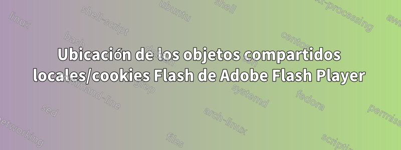 Ubicación de los objetos compartidos locales/cookies Flash de Adobe Flash Player