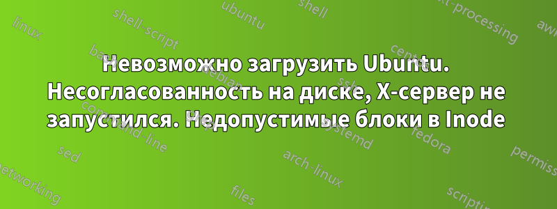Невозможно загрузить Ubuntu. Несогласованность на диске, X-сервер не запустился. Недопустимые блоки в Inode