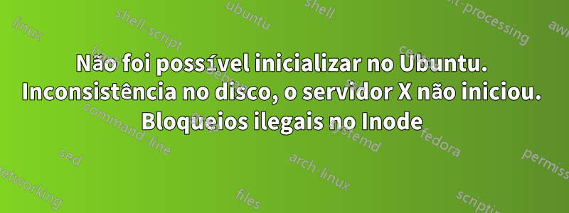 Não foi possível inicializar no Ubuntu. Inconsistência no disco, o servidor X não iniciou. Bloqueios ilegais no Inode