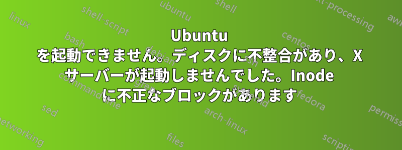 Ubuntu を起動できません。ディスクに不整合があり、X サーバーが起動しませんでした。Inode に不正なブロックがあります