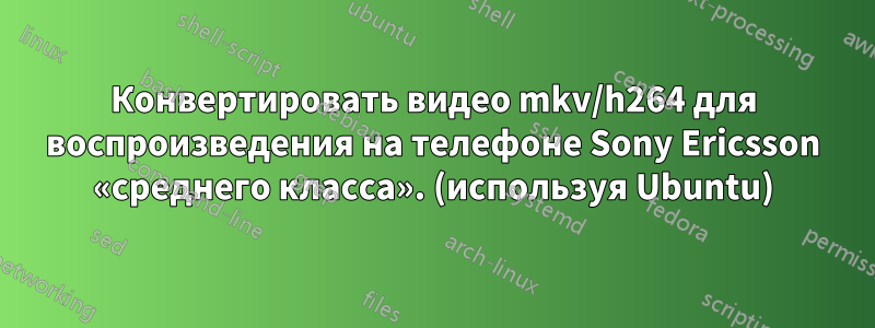 Конвертировать видео mkv/h264 для воспроизведения на телефоне Sony Ericsson «среднего класса». (используя Ubuntu)